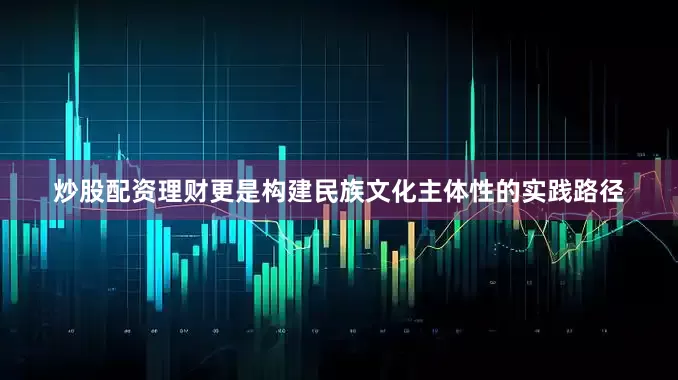 炒股配资理财更是构建民族文化主体性的实践路径
