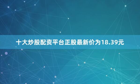 十大炒股配资平台正股最新价为18.39元