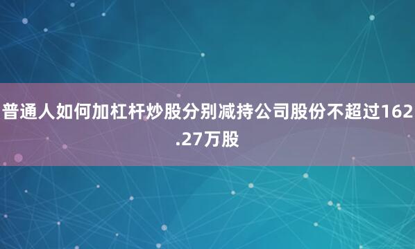 普通人如何加杠杆炒股分别减持公司股份不超过162.27万股