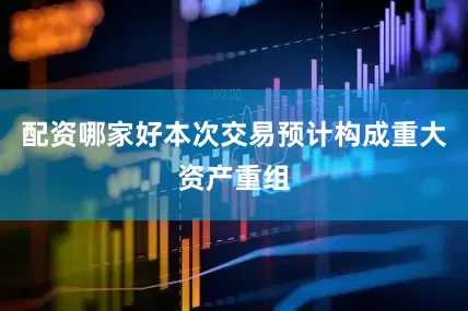 配资哪家好本次交易预计构成重大资产重组