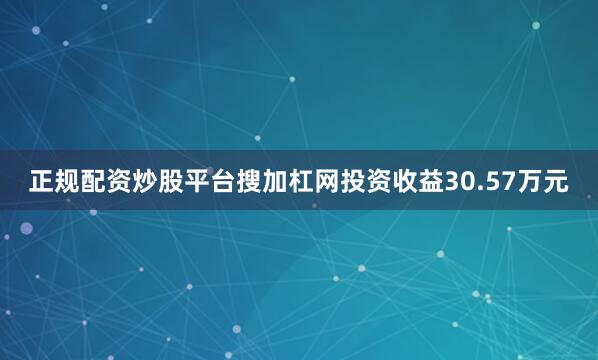 正规配资炒股平台搜加杠网投资收益30.57万元