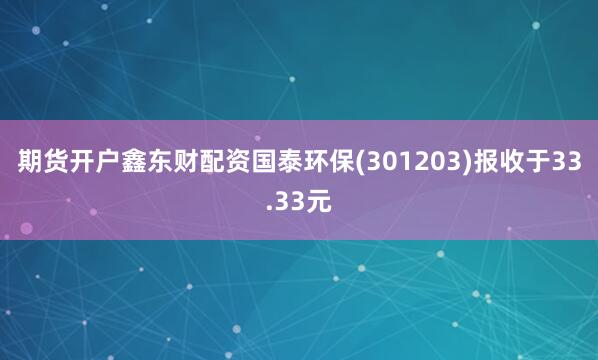 期货开户鑫东财配资国泰环保(301203)报收于33.33元