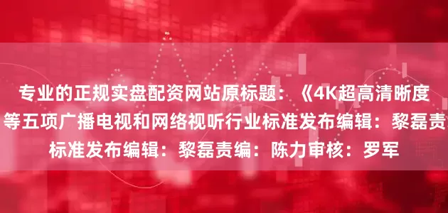 专业的正规实盘配资网站原标题：《4K超高清晰度电视节目录制规范》等五项广播电视和网络视听行业标准发布编辑：黎磊责编：陈力审核：罗军