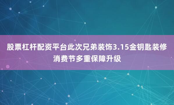 股票杠杆配资平台此次兄弟装饰3.15金钥匙装修消费节多重保障升级